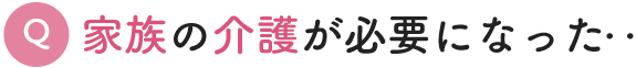 Q. 家族の介護が必要になった‥まず、何をしたらいいの？