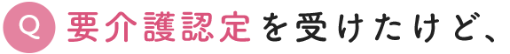 Q. 要介護認定を受けたけど、次は何をすればいいの？